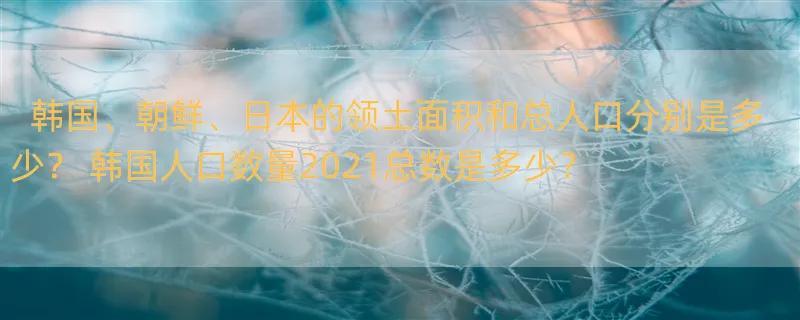 韩国、朝鲜、日本的领土面积和总人口分别是多少？ 韩国人口数量2021总数是多少？