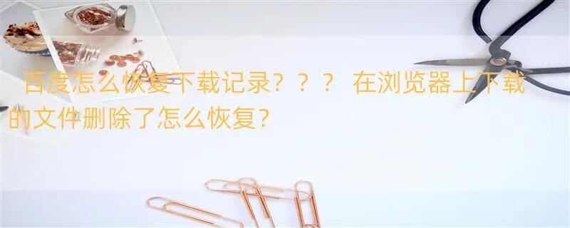 百度怎么恢复下载记录？？？ 在浏览器上下载的文件删除了怎么恢复？