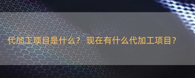 代加工项目是什么？ 现在有什么代加工项目？