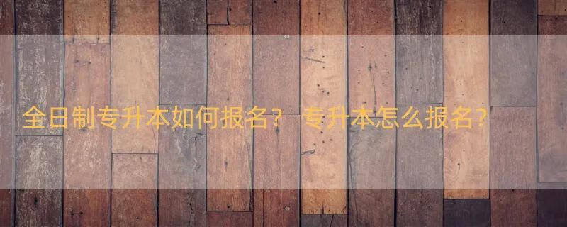 全日制专升本如何报名？ 专升本怎么报名？