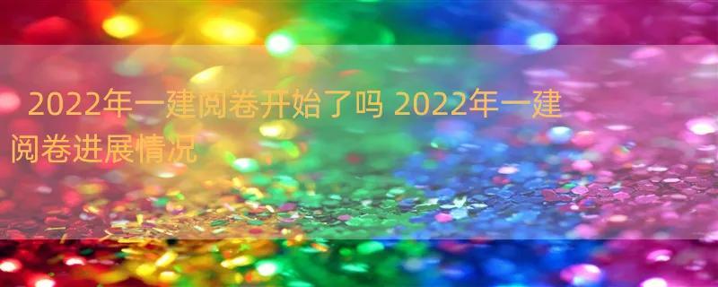 2022年一建阅卷开始了吗 2022年一建阅卷进展情况