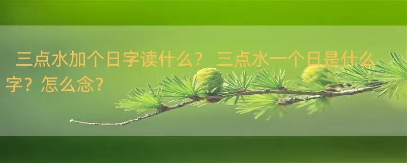 三点水加个日字读什么？ 三点水一个日是什么字？怎么念？