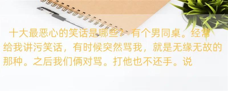 十大最恶心的笑话是哪些？ 有个男同桌。经常给我讲污笑话，有时候突然骂我，就是无缘无故的那种。之后我们俩对骂。打他也不还手。说