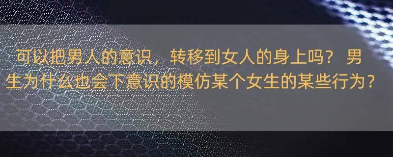 可以把男人的意识，转移到女人的身上吗？ 男生为什么也会下意识的模仿某个女生的某些行为？