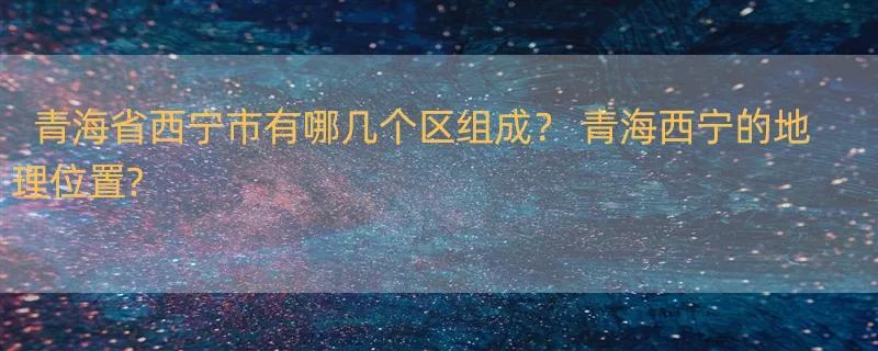 青海省西宁市有哪几个区组成？ 青海西宁的地理位置?