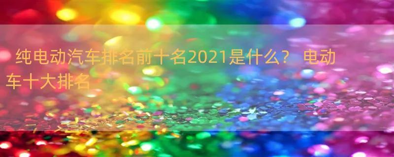 纯电动汽车排名前十名2021是什么？ 电动车十大排名