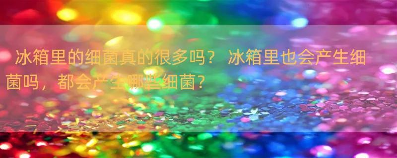 冰箱里的细菌真的很多吗？ 冰箱里也会产生细菌吗，都会产生哪些细菌？