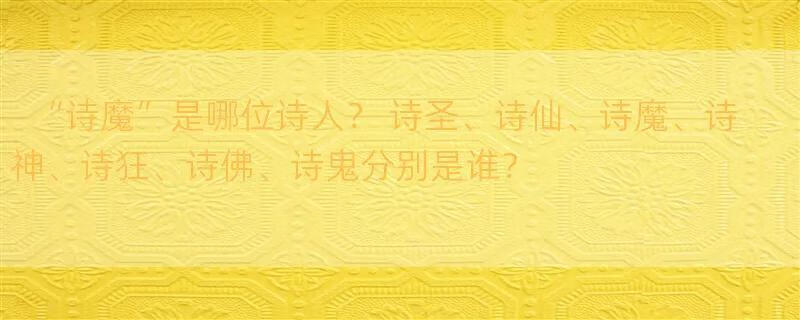 “诗魔”是哪位诗人？ 诗圣、诗仙、诗魔、诗神、诗狂、诗佛、诗鬼分别是谁？