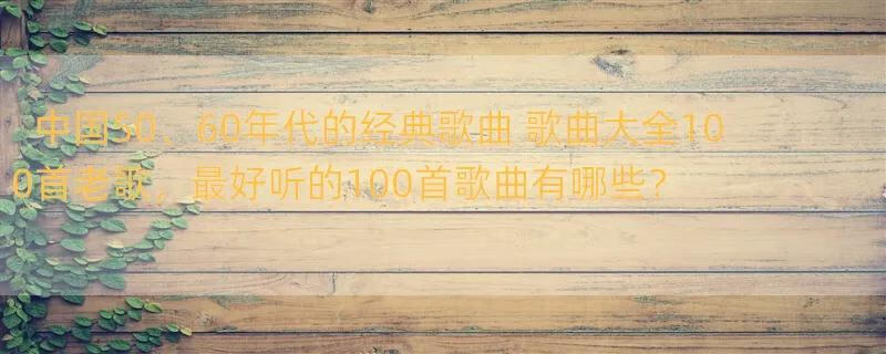 中国50、60年代的经典歌曲 歌曲大全100首老歌，最好听的100首歌曲有哪些？